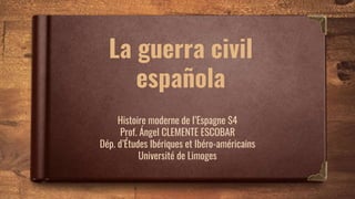 La guerra civil
española
Histoire moderne de l’Espagne S4
Prof. Ángel CLEMENTE ESCOBAR
Dép. d’Études Ibériques et Ibéro-américains
Université de Limoges
 