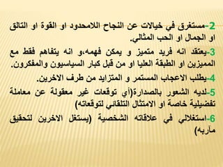 2
-
‫مستغرق‬
‫في‬
‫خياالت‬
‫عن‬
‫النجاح‬
‫الالمحدود‬
‫او‬
‫القوة‬
‫او‬
‫التال‬
‫ق‬
‫او‬
‫الجمال‬
‫او‬
‫الحب‬
‫المثالي‬
.
3
-
‫يعتقد‬
‫انه‬
‫فريد‬
‫متميز‬
‫و‬
‫يمكن‬
‫و‬،‫فهمه‬
‫انه‬
‫يتفاهم‬
‫فقط‬
‫م‬
‫ع‬
‫المميزين‬
‫او‬
‫الطبقة‬
‫العليا‬
‫او‬
‫من‬
‫قبل‬
‫كبار‬
‫السياسيون‬
‫وال‬
‫مفكرون‬
.
4
-
‫يطلب‬
‫االعجاب‬
‫المستمر‬
‫و‬
‫المتزايد‬
‫من‬
‫طرف‬
‫االخرين‬
.
5
-
‫لديه‬
‫الشعور‬
‫بالصدارة‬
(
‫أي‬
‫توقعات‬
‫غير‬
‫معقولة‬
‫عن‬
‫معاملة‬
‫تفضيلية‬
‫خاصة‬
‫او‬
‫االمتثال‬
‫التلقائي‬
‫لتوقعاته‬
)
6
-
‫استغاللي‬
‫في‬
‫عالقاته‬
‫الشخصية‬
(
‫يستغل‬
‫االخرين‬
‫لتح‬
‫قيق‬
‫مآربه‬
)
 