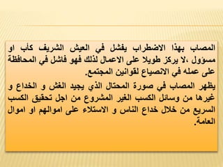 ‫المصاب‬
‫بهذا‬
‫االضطراب‬
‫يفشل‬
‫في‬
‫العيش‬
‫الشريف‬
‫كأب‬
‫او‬
‫مسؤول‬
‫ال‬،
‫يركز‬
‫طويال‬
‫على‬
‫االعمال‬
‫لذلك‬
‫فهو‬
‫فاشل‬
‫في‬
‫المحا‬
‫فظة‬
‫على‬
‫عمله‬
‫في‬
‫االنصياع‬
‫لقوانين‬
‫المجتمع‬
.
‫يظهر‬
‫المصاب‬
‫في‬
‫صورة‬
‫المحتال‬
‫الذي‬
‫يجيد‬
‫الغش‬
‫و‬
‫الخداع‬
‫و‬
‫غيرها‬
‫من‬
‫وسائل‬
‫الكسب‬
‫الغير‬
‫المشروع‬
‫من‬
‫اجل‬
‫تحقيق‬
‫الكس‬
‫ب‬
‫السريع‬
‫من‬
‫خالل‬
‫خداع‬
‫الناس‬
‫و‬
‫االستالء‬
‫على‬
‫اموالهم‬
‫او‬
‫اموال‬
‫العامة‬
.
 