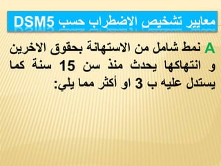 ‫معايير‬
‫تشخيص‬
‫االضطراب‬
‫حسب‬
DSM5
A
‫نمط‬
‫شامل‬
‫من‬
‫االستهانة‬
‫بحقوق‬
‫االخري‬
‫ن‬
‫و‬
‫انتهاكها‬
‫يحدث‬
‫منذ‬
‫سن‬
15
‫سنة‬
‫كما‬
‫يستدل‬
‫عليه‬
‫ب‬
3
‫او‬
‫أكثر‬
‫مما‬
‫يلي‬
:
 
