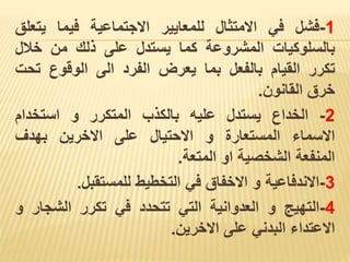 1
-
‫فشل‬
‫في‬
‫االمتثال‬
‫للمعايير‬
‫االجتماعية‬
‫فيما‬
‫يتع‬
‫لق‬
‫بالسلوكيات‬
‫المشروعة‬
‫كما‬
‫يستدل‬
‫على‬
‫ذلك‬
‫من‬
‫خالل‬
‫تكرر‬
‫القيام‬
‫بالفعل‬
‫بما‬
‫يعرض‬
‫الفرد‬
‫الى‬
‫الوقوع‬
‫ت‬
‫حت‬
‫خرق‬
‫القانون‬
.
2
-
‫الخداع‬
‫يستدل‬
‫عليه‬
‫بالكذب‬
‫المتكرر‬
‫و‬
‫استخدام‬
‫االسماء‬
‫المستعارة‬
‫و‬
‫االحتيال‬
‫على‬
‫االخرين‬
‫بهدف‬
‫المنفعة‬
‫الشخصية‬
‫او‬
‫المتعة‬
.
3
-
‫االندفاعية‬
‫و‬
‫االخفاق‬
‫في‬
‫التخطيط‬
‫للمستقبل‬
.
4
-
‫التهيج‬
‫و‬
‫العدوانية‬
‫التي‬
‫تتحدد‬
‫في‬
‫تكرر‬
‫الشجار‬
‫و‬
‫االعتداء‬
‫البدني‬
‫على‬
‫االخرين‬
.
 