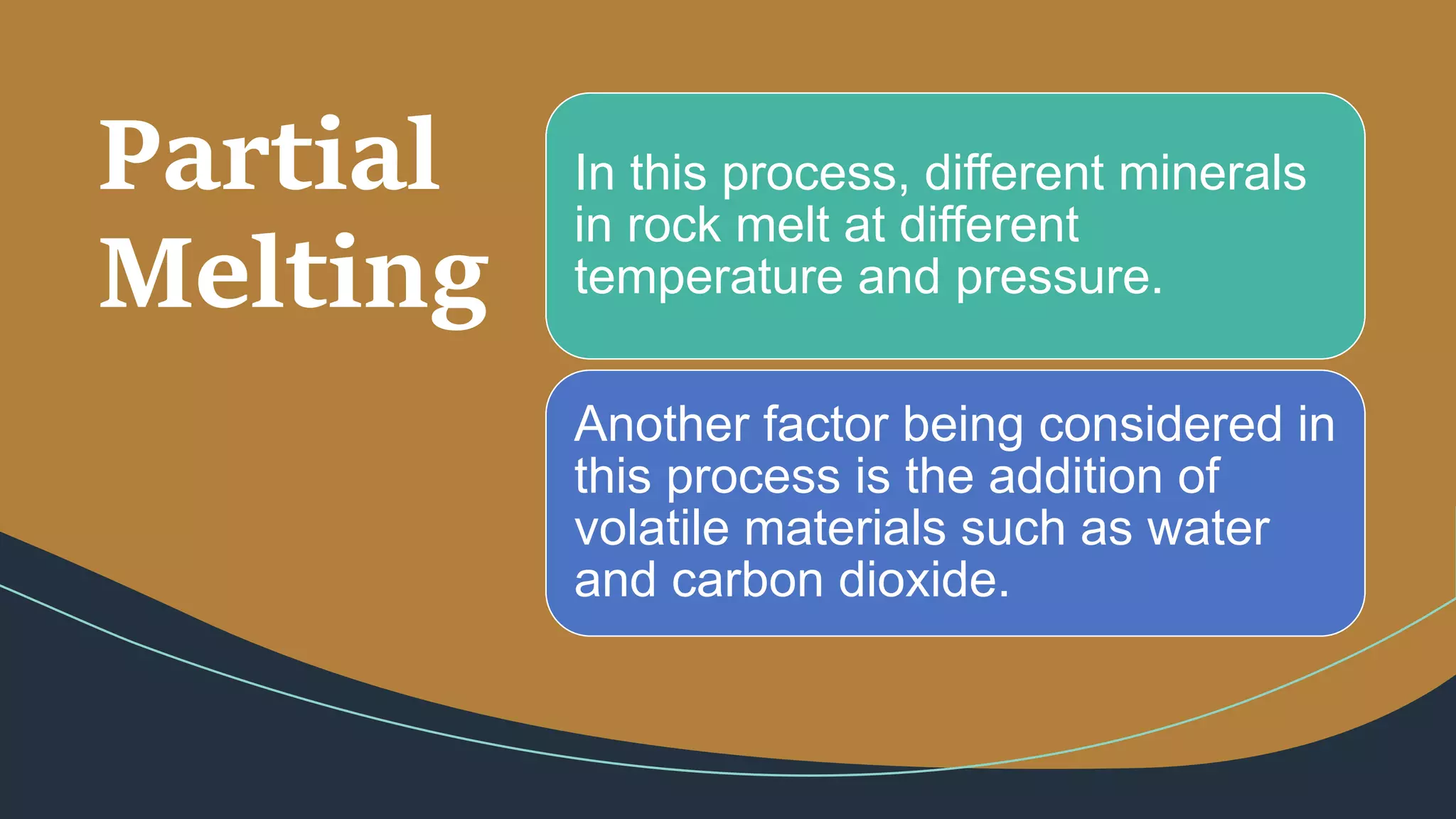 Partial
Melting
In this process, different minerals
in rock melt at different
temperature and pressure.
Another factor being considered in
this process is the addition of
volatile materials such as water
and carbon dioxide.