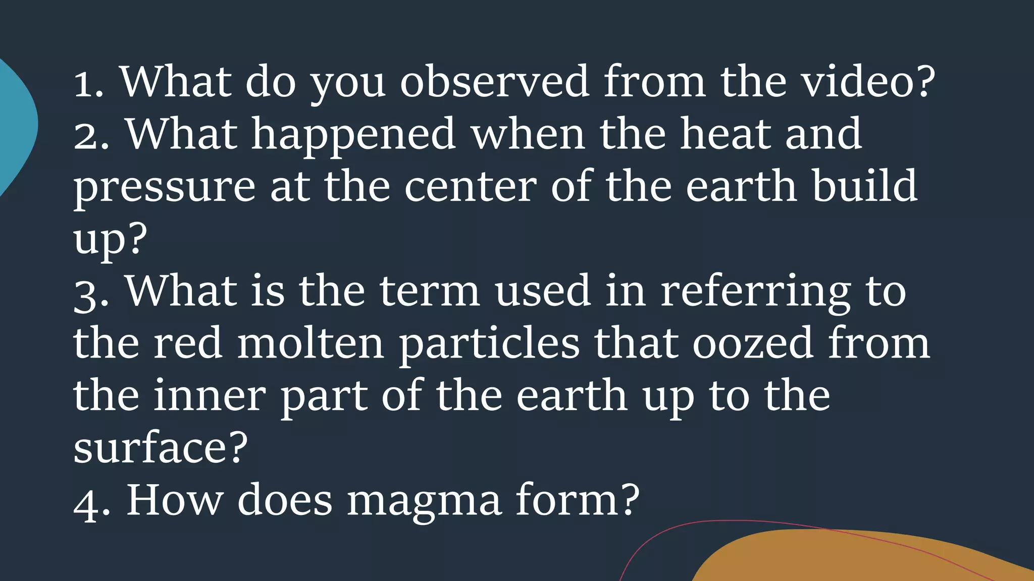 1. What do you observed from the video?
2. What happened when the heat and
pressure at the center of the earth build
up?
3. What is the term used in referring to
the red molten particles that oozed from
the inner part of the earth up to the
surface?
4. How does magma form?