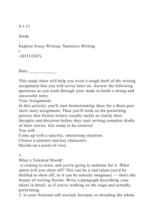 4.1.11
Study
:
Explore Essay Writing: Narrative Writing
t
(S2313247)
Date: ____________
This study sheet will help you write a rough draft of the writing
assignment that you will revise later on. Answer the following
questions as you work through your study to build a strong and
successful story.
Your Assignment:
In this activity, you'll start brainstorming ideas for a three-part
short story assignment. Then you'll work on the prewriting
process that fiction writers usually tackle to clarify their
thoughts and direction before they start writing complete drafts
of their stories. Get ready to be creative!
You will . . .
Come up with a specific, interesting situation.
Choose a narrator and key characters.
Decide on a point of view.
1.
What a Talented World!
is coming to town, and you're going to audition for it. What
talent will you show off? This can be a real talent you'd be
thrilled to show off, or it can be entirely imaginary — that's the
beauty of writing fiction. Write a paragraph describing your
talent in detail, as if you're walking on the stage and actually
performing.
2. Is your fictional self excited, hesitant, or dreading the whole
 