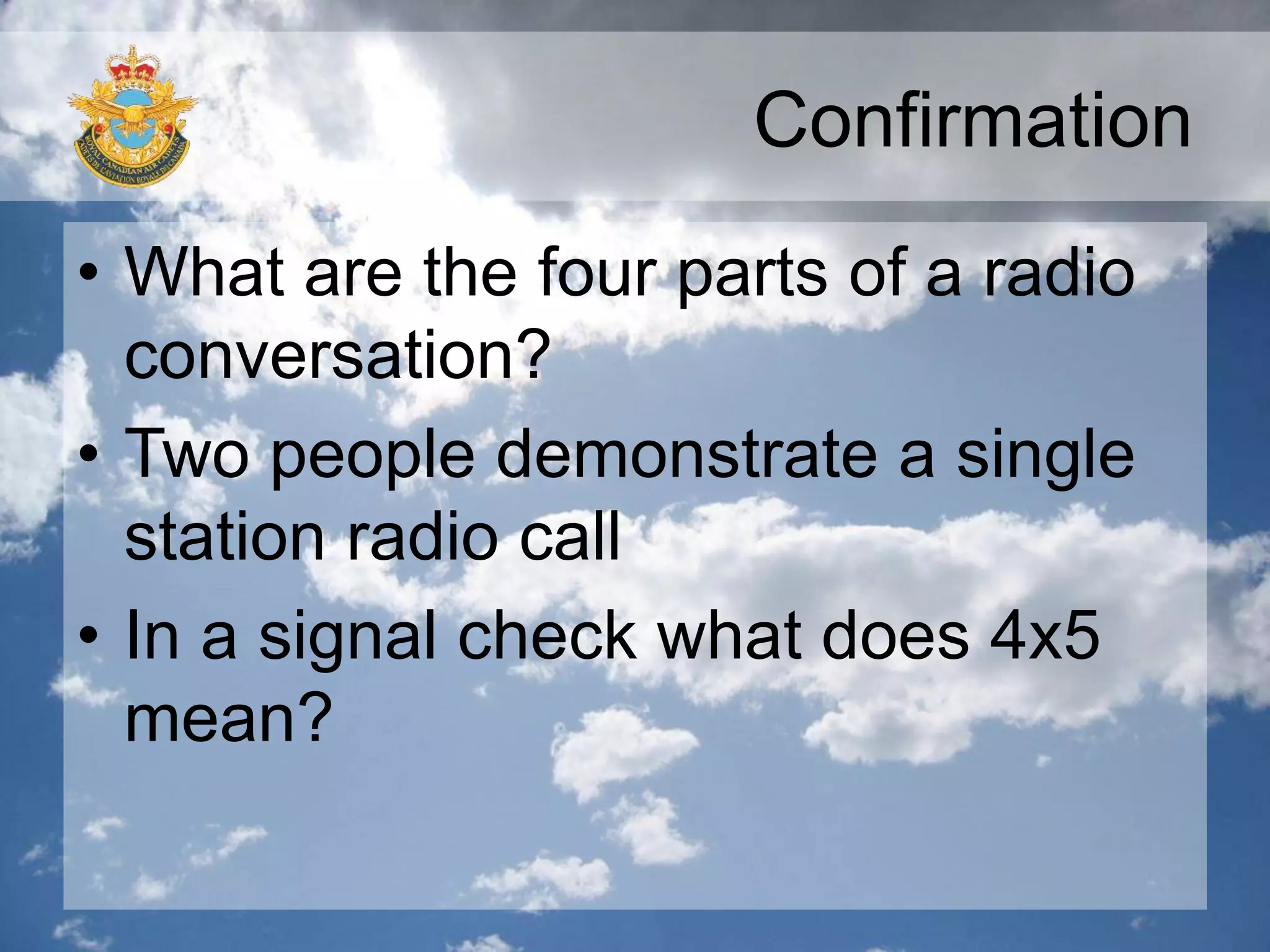Confirmation
• What are the four parts of a radio
conversation?
• Two people demonstrate a single
station radio call
• In a signal check what does 4x5
mean?
 
