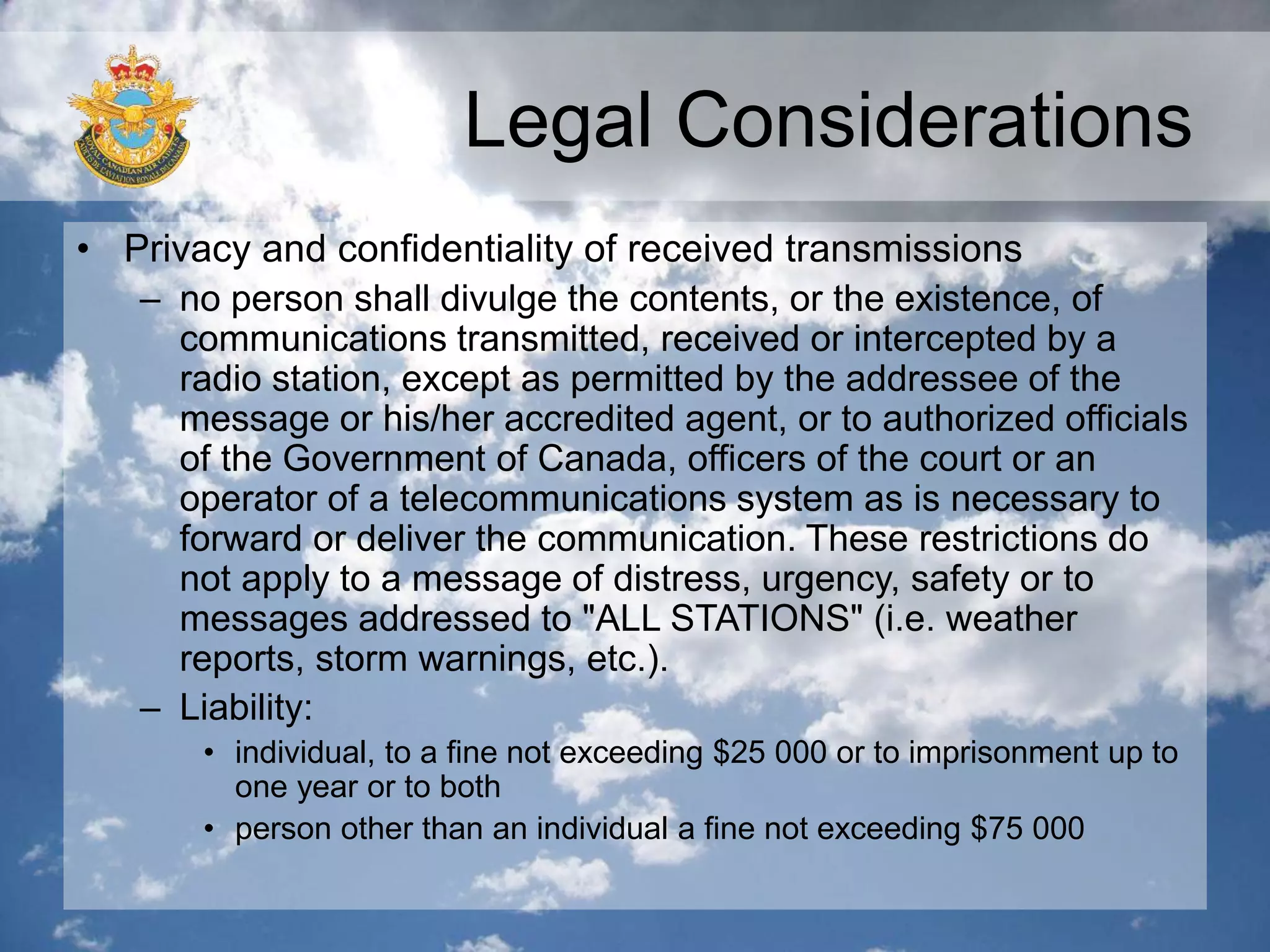Legal Considerations
• Privacy and confidentiality of received transmissions
– no person shall divulge the contents, or the existence, of
communications transmitted, received or intercepted by a
radio station, except as permitted by the addressee of the
message or his/her accredited agent, or to authorized officials
of the Government of Canada, officers of the court or an
operator of a telecommunications system as is necessary to
forward or deliver the communication. These restrictions do
not apply to a message of distress, urgency, safety or to
messages addressed to "ALL STATIONS" (i.e. weather
reports, storm warnings, etc.).
– Liability:
• individual, to a fine not exceeding $25 000 or to imprisonment up to
one year or to both
• person other than an individual a fine not exceeding $75 000
 