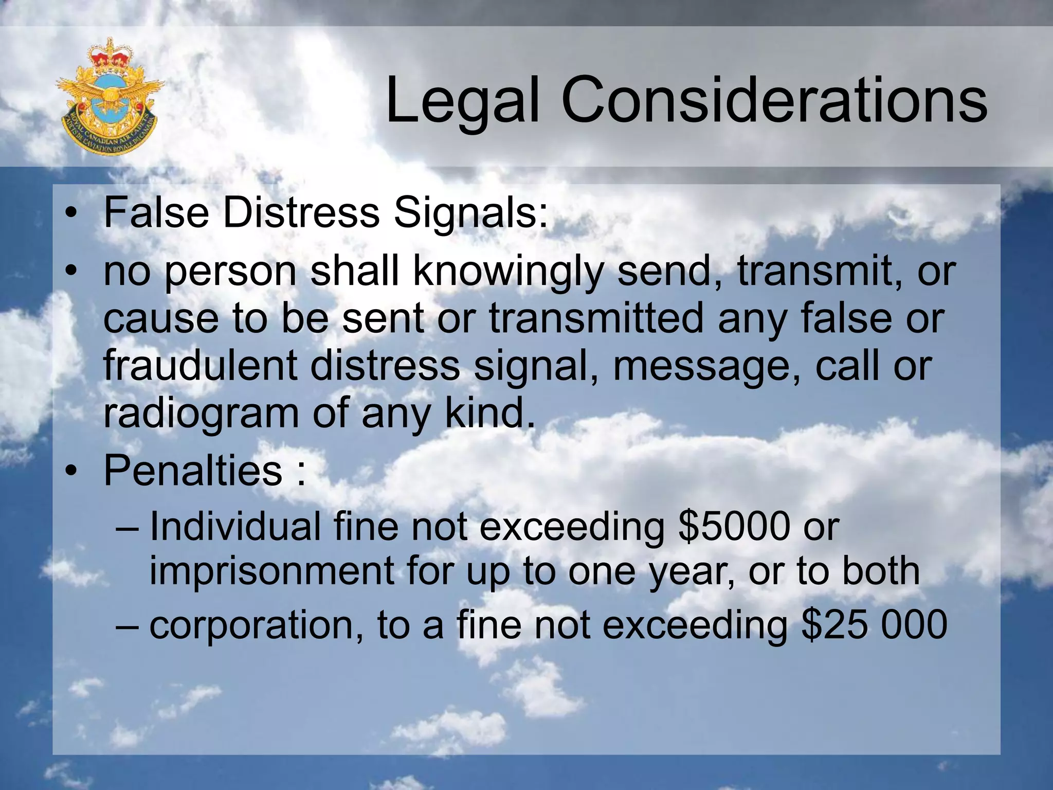 Legal Considerations
• False Distress Signals:
• no person shall knowingly send, transmit, or
cause to be sent or transmitted any false or
fraudulent distress signal, message, call or
radiogram of any kind.
• Penalties :
– Individual fine not exceeding $5000 or
imprisonment for up to one year, or to both
– corporation, to a fine not exceeding $25 000
 