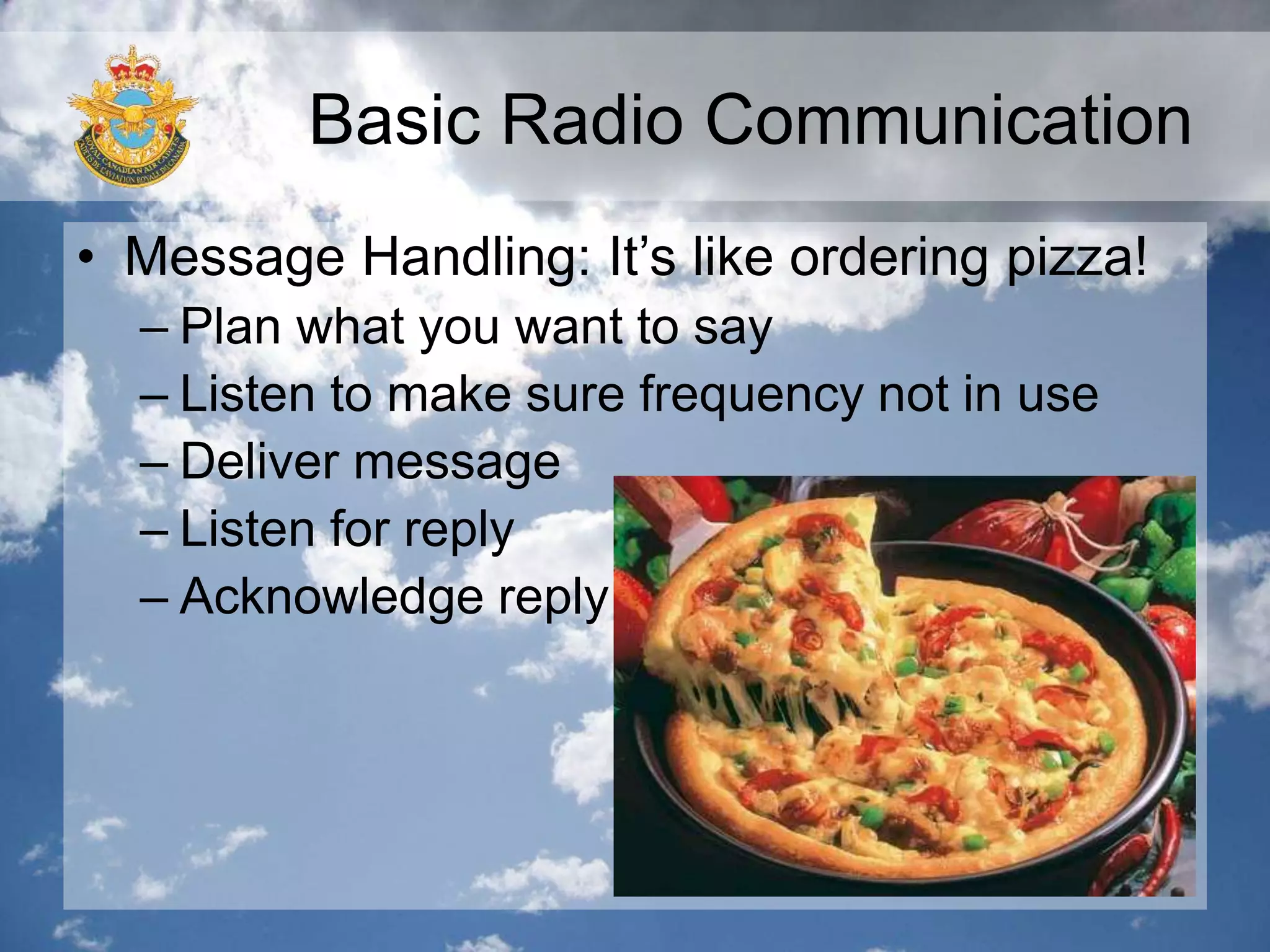 Basic Radio Communication
• Message Handling: It’s like ordering pizza!
– Plan what you want to say
– Listen to make sure frequency not in use
– Deliver message
– Listen for reply
– Acknowledge reply
 