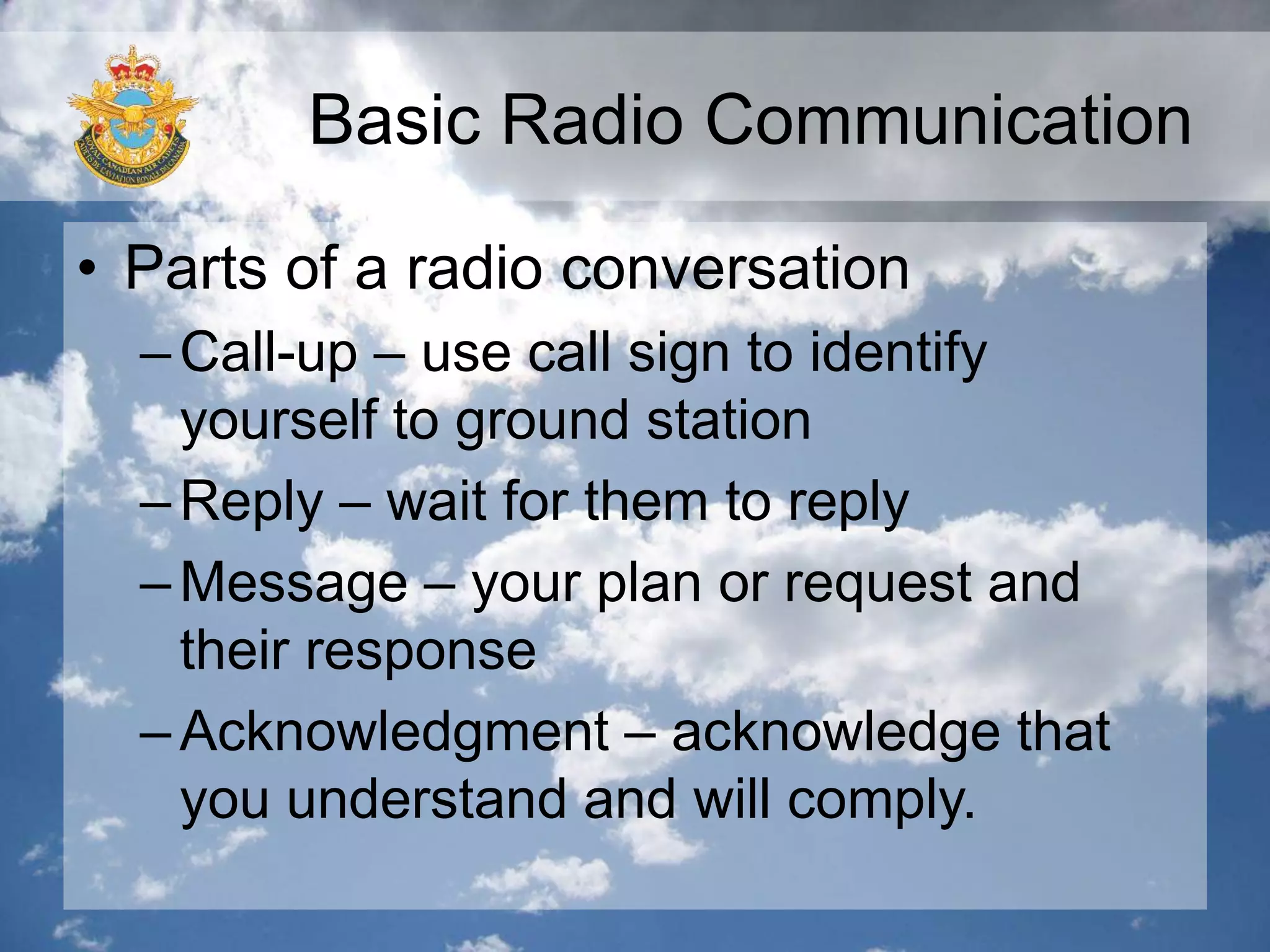 Basic Radio Communication
• Parts of a radio conversation
–Call-up – use call sign to identify
yourself to ground station
–Reply – wait for them to reply
–Message – your plan or request and
their response
–Acknowledgment – acknowledge that
you understand and will comply.
 