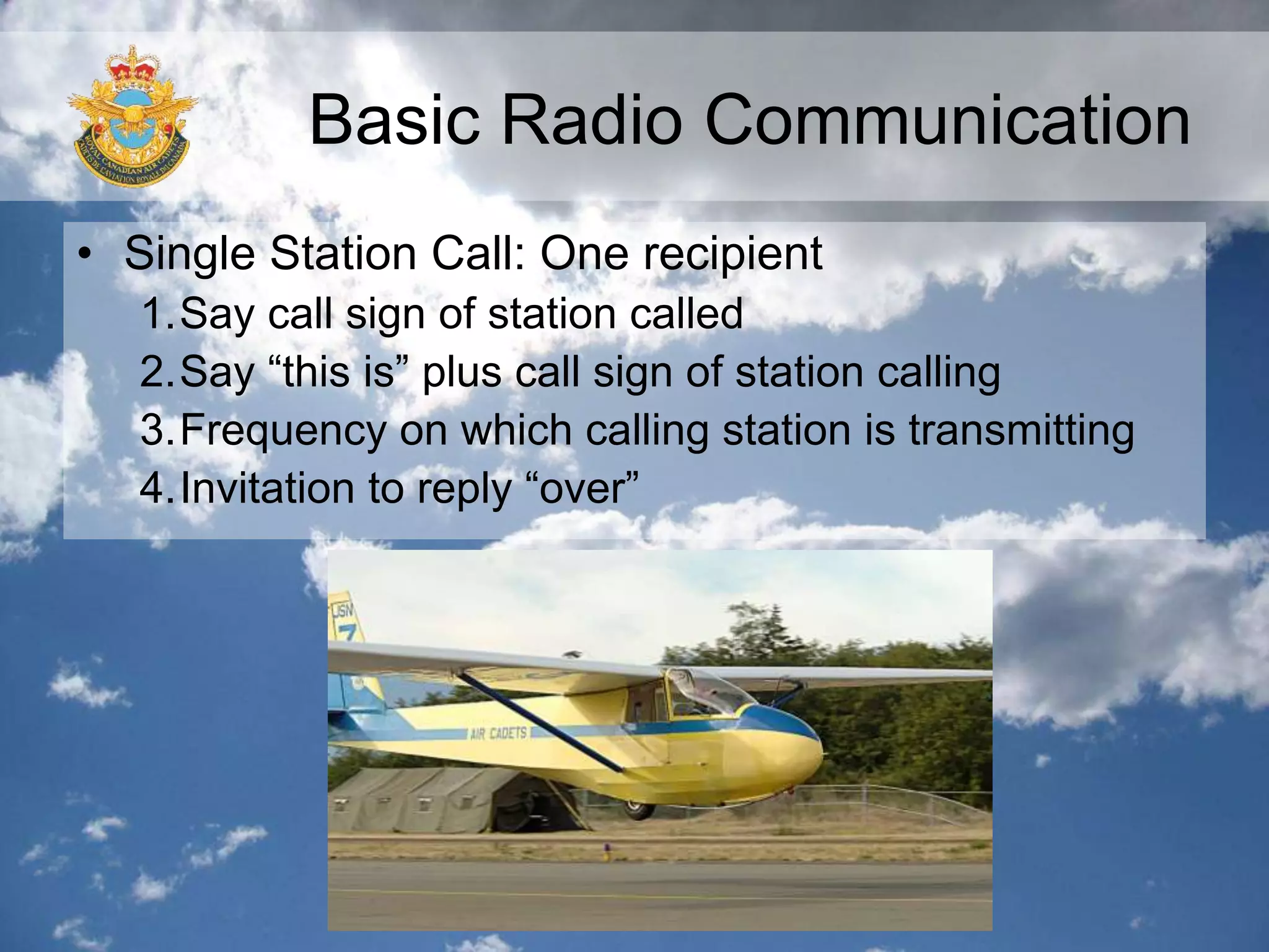 Basic Radio Communication
• Single Station Call: One recipient
1.Say call sign of station called
2.Say “this is” plus call sign of station calling
3.Frequency on which calling station is transmitting
4.Invitation to reply “over”
 
