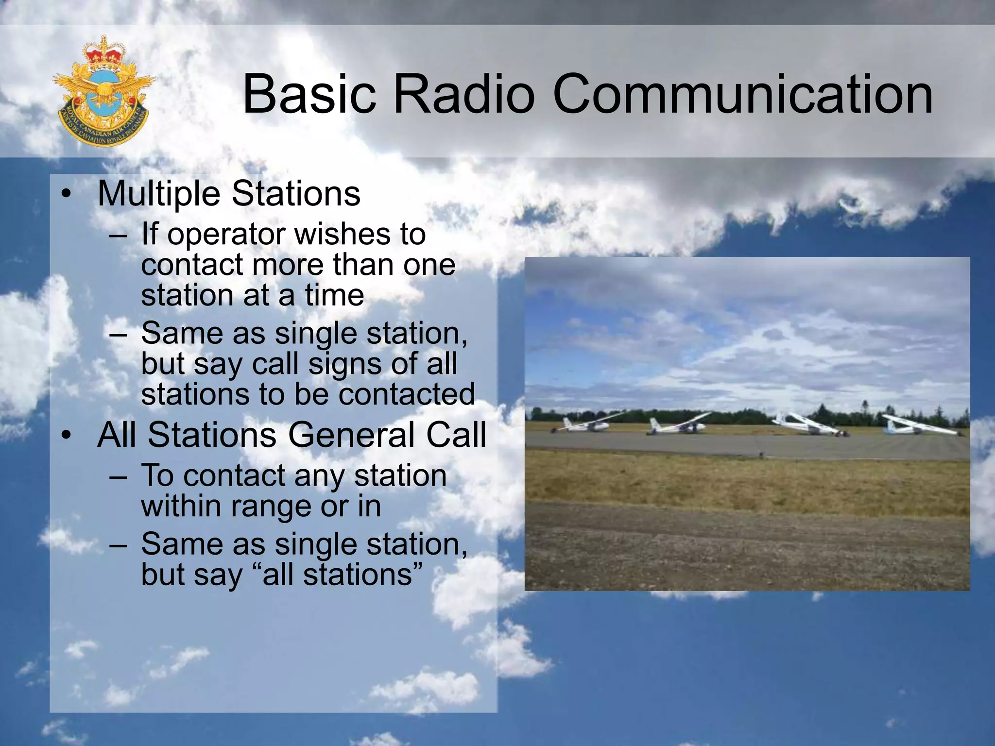 Basic Radio Communication
• Multiple Stations
– If operator wishes to
contact more than one
station at a time
– Same as single station,
but say call signs of all
stations to be contacted
• All Stations General Call
– To contact any station
within range or in
– Same as single station,
but say “all stations”
 