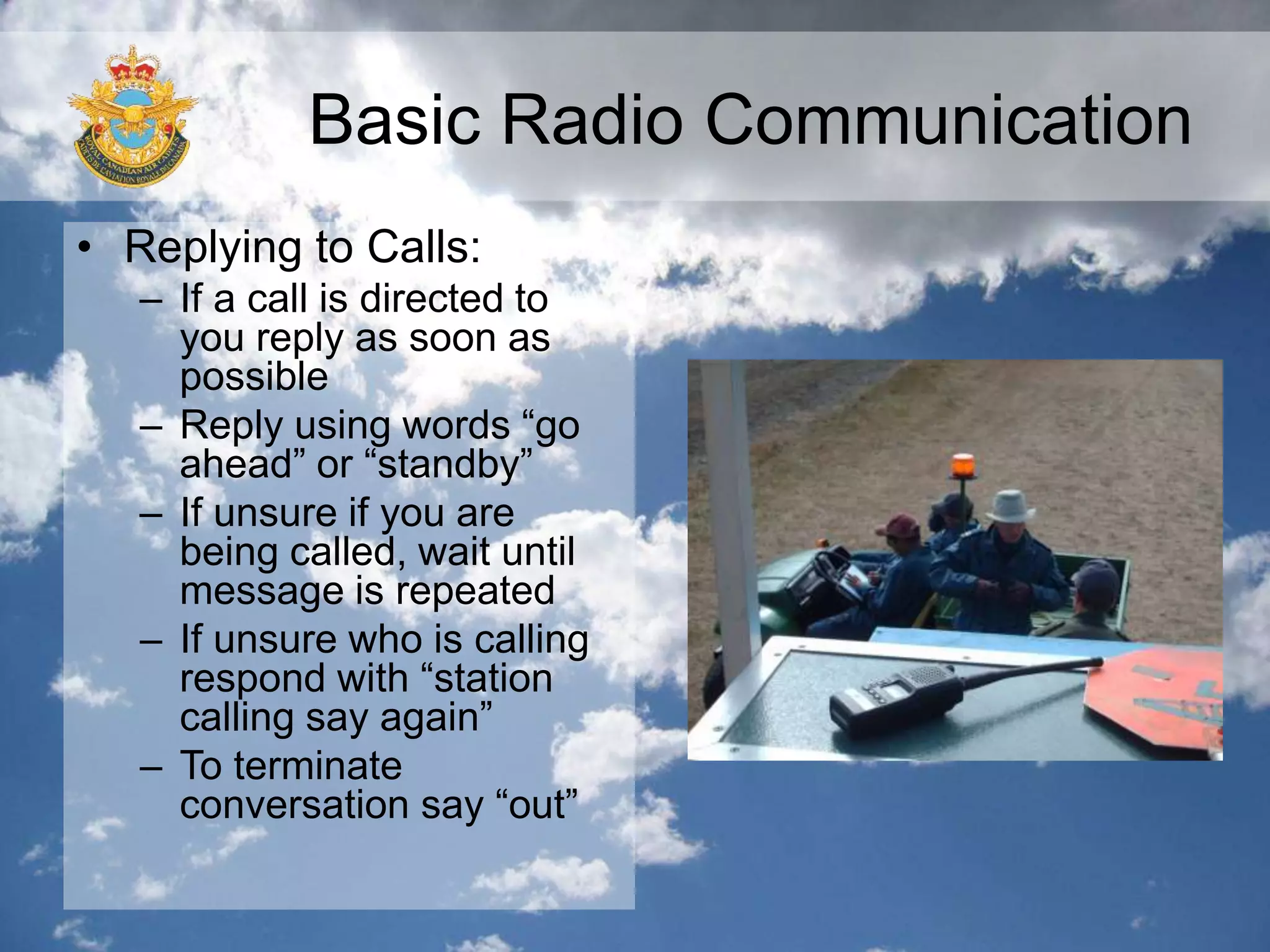 Basic Radio Communication
• Replying to Calls:
– If a call is directed to
you reply as soon as
possible
– Reply using words “go
ahead” or “standby”
– If unsure if you are
being called, wait until
message is repeated
– If unsure who is calling
respond with “station
calling say again”
– To terminate
conversation say “out”
 