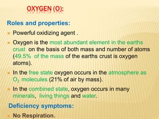 OXYGEN (O):
Roles and properties:
 Powerful oxidizing agent .
 Oxygen is the most abundant element in the earths
crust on the basis of both mass and number of atoms
(49.5% of the mass of the earths crust is oxygen
atoms).
 In the free state oxygen occurs in the atmosphere as
O2 molecules (21% of air by mass).
 In the combined state, oxygen occurs in many
minerals, living things and water.
Deficiency symptoms:
 No Respiration.
 