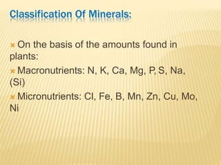 Classification Of Minerals:
 On the basis of the amounts found in
plants:
 Macronutrients: N, K, Ca, Mg, P, S, Na,
(Si)
 Micronutrients: Cl, Fe, B, Mn, Zn, Cu, Mo,
Ni
 