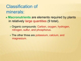 Classification of
minerals:
 Macronutrients are elements required by plants
in relatively large quantities (9 total).
 Organic compounds: Carbon, oxygen, hydrogen,
nitrogen, sulfur, and phosphorus.
 The other three are potassium, calcium, and
magnesium.
 