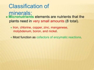  Micronutrients elements are nutrients that the
plants need in very small amounts (8 total).
 Iron, chlorine, copper, zinc, manganese,
molybdenum, boron, and nickel.
 Most function as cofactors of enzymatic reactions.
Classification of
minerals:
 