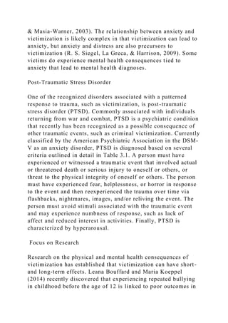 & Masia-Warner, 2003). The relationship between anxiety and
victimization is likely complex in that victimization can lead to
anxiety, but anxiety and distress are also precursors to
victimization (R. S. Siegel, La Greca, & Harrison, 2009). Some
victims do experience mental health consequences tied to
anxiety that lead to mental health diagnoses.
Post-Traumatic Stress Disorder
One of the recognized disorders associated with a patterned
response to trauma, such as victimization, is post-traumatic
stress disorder (PTSD). Commonly associated with individuals
returning from war and combat, PTSD is a psychiatric condition
that recently has been recognized as a possible consequence of
other traumatic events, such as criminal victimization. Currently
classified by the American Psychiatric Association in the DSM-
V as an anxiety disorder, PTSD is diagnosed based on several
criteria outlined in detail in Table 3.1. A person must have
experienced or witnessed a traumatic event that involved actual
or threatened death or serious injury to oneself or others, or
threat to the physical integrity of oneself or others. The person
must have experienced fear, helplessness, or horror in response
to the event and then reexperienced the trauma over time via
flashbacks, nightmares, images, and/or reliving the event. The
person must avoid stimuli associated with the traumatic event
and may experience numbness of response, such as lack of
affect and reduced interest in activities. Finally, PTSD is
characterized by hyperarousal.
Focus on Research
Research on the physical and mental health consequences of
victimization has established that victimization can have short-
and long-term effects. Leana Bouffard and Maria Koeppel
(2014) recently discovered that experiencing repeated bullying
in childhood before the age of 12 is linked to poor outcomes in
 
