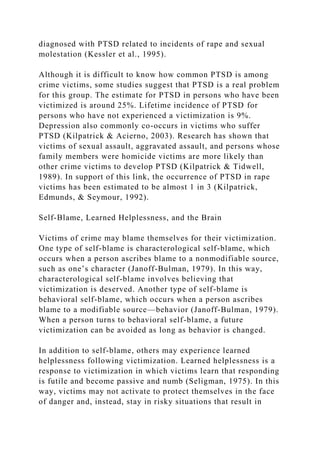 diagnosed with PTSD related to incidents of rape and sexual
molestation (Kessler et al., 1995).
Although it is difficult to know how common PTSD is among
crime victims, some studies suggest that PTSD is a real problem
for this group. The estimate for PTSD in persons who have been
victimized is around 25%. Lifetime incidence of PTSD for
persons who have not experienced a victimization is 9%.
Depression also commonly co-occurs in victims who suffer
PTSD (Kilpatrick & Acierno, 2003). Research has shown that
victims of sexual assault, aggravated assault, and persons whose
family members were homicide victims are more likely than
other crime victims to develop PTSD (Kilpatrick & Tidwell,
1989). In support of this link, the occurrence of PTSD in rape
victims has been estimated to be almost 1 in 3 (Kilpatrick,
Edmunds, & Seymour, 1992).
Self-Blame, Learned Helplessness, and the Brain
Victims of crime may blame themselves for their victimization.
One type of self-blame is characterological self-blame, which
occurs when a person ascribes blame to a nonmodifiable source,
such as one’s character (Janoff-Bulman, 1979). In this way,
characterological self-blame involves believing that
victimization is deserved. Another type of self-blame is
behavioral self-blame, which occurs when a person ascribes
blame to a modifiable source—behavior (Janoff-Bulman, 1979).
When a person turns to behavioral self-blame, a future
victimization can be avoided as long as behavior is changed.
In addition to self-blame, others may experience learned
helplessness following victimization. Learned helplessness is a
response to victimization in which victims learn that responding
is futile and become passive and numb (Seligman, 1975). In this
way, victims may not activate to protect themselves in the face
of danger and, instead, stay in risky situations that result in
 