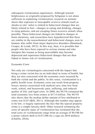 subsequent victimization experiences. Although learned
helplessness as originally proposed by Seligman is not alone
sufficient in explaining victimization, research on animals
shows that exposure to inescapable aversive stimuli (such as
shocks to rats’ tails) is related to behavioral changes that are
likely related to fear—changes in eating and drinking, changes
in sleep patterns, and not escaping future aversive stimuli when
possible. These behavioral changes are linked to changes in
brain chemistry, and researchers have hypothesized that these
are similar to the neurochemical and behavioral changes seen in
humans who suffer from major depressive disorders (Hammack,
Cooper, & Lezak, 2012). In this way, then, it is possible that
people who have been exposed to serious trauma and who
interpret this trauma as being unavoidable may become
depressed and experience behavioral changes that are then
linked to future risk of victimization.
Economic Costs
Not only are victimologists concerned with the impact that
being a crime victim has on an individual in terms of health, but
they are also concerned with the economic costs incurred by
both the victim and the public. In this sense, victimization is a
public health issue. Economic costs can result from property
losses; monies associated with medical care; time lost from
work, school, and housework; pain, suffering, and reduced
quality of life; and legal costs. In 2008, the NCVS estimated the
total economic loss from crimes at $17.4 trillion. The NCVS
also shows that the median dollar amount of loss attributed to
crime was $125 (BJS, 2011). Although this number may appear
to be low, it largely represents the fact that the typical property
crime is a simple larceny-theft. Other research estimating the
costs of specific types of victimization has estimated that the
total costs of victimizations range from an average of $9,540 for
a motor vehicle theft to $157,500 for a rape (in 2010 dollars)
(Chalfin, 2016).
 