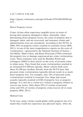 2 of 7 3/20/18, 9:46 AM
https://jigsaw.vitalsource.com/api/v0/books/9781506388502/pri
nt?f...
Direct Property Losses
Crime victims often experience tangible losses in terms of
having their property damaged or taken. Generally, when
determining direct property losses, the value of property that is
damaged, taken, and not recovered, and insurance claims and
administration costs are considered. According to the NCVS, in
2008, 94% of property crimes resulted in economic losses (BJS,
2011). In one of the most comprehensive reports on the costs of
victimization—sponsored by the National Institute of Justice—
Ted Miller, Mark Cohen, and Brian Wiersema (1996) estimated
the property loss or damage experienced per crime victimization
event. These estimates were used by Brandon Welsh and
colleagues (2008) in their article on the costs of juvenile crime
in urban areas. They found that arson victimizations resulted in
an estimated $15,500 per episode. Motor vehicle theft costs
about $3,300 per incident. Results from the NCVS show that
personal crime victimizations typically did not result in as much
direct property loss. For example, only 18% of personal crime
victimizations resulted in economic loss. Rape and sexual
assaults typically resulted in $100 of property loss or property
damage. It is rare for a victim of a violent or property offense to
recover any losses. Only about 29% of victims of personal
crime and 16% of victims of property crime recover all or some
property (BJS, 2011).
Medical Care
To be sure, many victims would gladly suffer property loss if it
meant they would not experience any physical injury. After all,
 