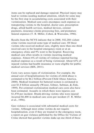 items can be replaced and damage repaired. Physical injury may
lead to victims needing medical attention, which for some may
be the first step in accumulating costs associated with their
victimization. Medical care costs encompass such expenses as
transporting victims to the hospital, doctor care, prescription
drugs, allied health services, medical devices, coroner
payments, insurance claims processing fees, and premature
funeral expenses (T. R. Miller, Cohen, & Wiersema, 1996).
Results from the NCVS indicate that in 2008, 542,280 violent
crime victims received some type of medical care. Of those
victims who received medical care, slightly more than one-third
received care in the hospital emergency room or at an
emergency clinic and 9% went to the hospital. Receiving
medical care often results in victims incurring medical
expenses. Almost 6% of victims of violence reported having
medical expenses as a result of being victimized. About 63% of
injured victims had health insurance or were eligible for public
medical services (BJS, 2011).
Costs vary across types of victimization. For example, the
annual cost of hospitalizations for victims of child abuse is
estimated to be $6.2 billion (Prevent Child Abuse America,
2000). Medical treatment for battered women is estimated to
cost $1.8 billion annually (Wisner, Gilmer, Saltman, & Zink,
1999). Per-criminal-victimization medical care costs also have
been estimated. Assaults in which there were injuries cost
$1,470 per incident. Drunk-driving victims who were injured
incurred $6,400 in medical care costs per incident (T. R. Miller
et al., 1996).
Gun violence is associated with substantial medical costs for
victims. Although most crime victims do not require
hospitalization, even if they are treated in the emergency room,
a report on gun violence published by the Office for Victims of
Crime showed that gunshot victims make up one-third of those
 