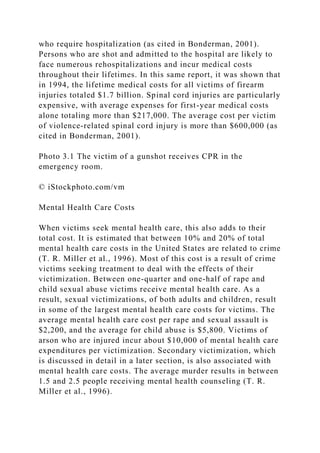 who require hospitalization (as cited in Bonderman, 2001).
Persons who are shot and admitted to the hospital are likely to
face numerous rehospitalizations and incur medical costs
throughout their lifetimes. In this same report, it was shown that
in 1994, the lifetime medical costs for all victims of firearm
injuries totaled $1.7 billion. Spinal cord injuries are particularly
expensive, with average expenses for first-year medical costs
alone totaling more than $217,000. The average cost per victim
of violence-related spinal cord injury is more than $600,000 (as
cited in Bonderman, 2001).
Photo 3.1 The victim of a gunshot receives CPR in the
emergency room.
© iStockphoto.com/vm
Mental Health Care Costs
When victims seek mental health care, this also adds to their
total cost. It is estimated that between 10% and 20% of total
mental health care costs in the United States are related to crime
(T. R. Miller et al., 1996). Most of this cost is a result of crime
victims seeking treatment to deal with the effects of their
victimization. Between one-quarter and one-half of rape and
child sexual abuse victims receive mental health care. As a
result, sexual victimizations, of both adults and children, result
in some of the largest mental health care costs for victims. The
average mental health care cost per rape and sexual assault is
$2,200, and the average for child abuse is $5,800. Victims of
arson who are injured incur about $10,000 of mental health care
expenditures per victimization. Secondary victimization, which
is discussed in detail in a later section, is also associated with
mental health care costs. The average murder results in between
1.5 and 2.5 people receiving mental health counseling (T. R.
Miller et al., 1996).
 