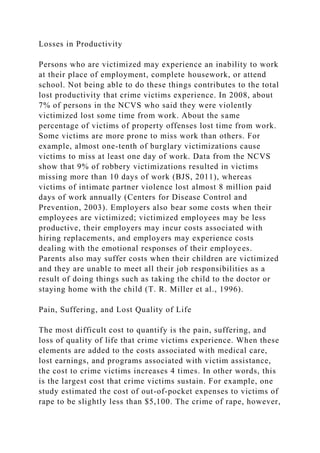 Losses in Productivity
Persons who are victimized may experience an inability to work
at their place of employment, complete housework, or attend
school. Not being able to do these things contributes to the total
lost productivity that crime victims experience. In 2008, about
7% of persons in the NCVS who said they were violently
victimized lost some time from work. About the same
percentage of victims of property offenses lost time from work.
Some victims are more prone to miss work than others. For
example, almost one-tenth of burglary victimizations cause
victims to miss at least one day of work. Data from the NCVS
show that 9% of robbery victimizations resulted in victims
missing more than 10 days of work (BJS, 2011), whereas
victims of intimate partner violence lost almost 8 million paid
days of work annually (Centers for Disease Control and
Prevention, 2003). Employers also bear some costs when their
employees are victimized; victimized employees may be less
productive, their employers may incur costs associated with
hiring replacements, and employers may experience costs
dealing with the emotional responses of their employees.
Parents also may suffer costs when their children are victimized
and they are unable to meet all their job responsibilities as a
result of doing things such as taking the child to the doctor or
staying home with the child (T. R. Miller et al., 1996).
Pain, Suffering, and Lost Quality of Life
The most difficult cost to quantify is the pain, suffering, and
loss of quality of life that crime victims experience. When these
elements are added to the costs associated with medical care,
lost earnings, and programs associated with victim assistance,
the cost to crime victims increases 4 times. In other words, this
is the largest cost that crime victims sustain. For example, one
study estimated the cost of out-of-pocket expenses to victims of
rape to be slightly less than $5,100. The crime of rape, however,
 