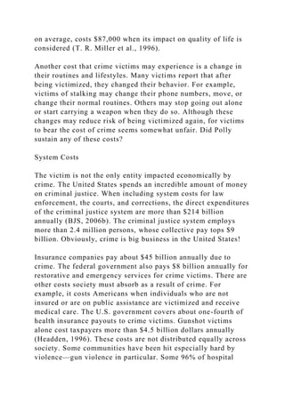 on average, costs $87,000 when its impact on quality of life is
considered (T. R. Miller et al., 1996).
Another cost that crime victims may experience is a change in
their routines and lifestyles. Many victims report that after
being victimized, they changed their behavior. For example,
victims of stalking may change their phone numbers, move, or
change their normal routines. Others may stop going out alone
or start carrying a weapon when they do so. Although these
changes may reduce risk of being victimized again, for victims
to bear the cost of crime seems somewhat unfair. Did Polly
sustain any of these costs?
System Costs
The victim is not the only entity impacted economically by
crime. The United States spends an incredible amount of money
on criminal justice. When including system costs for law
enforcement, the courts, and corrections, the direct expenditures
of the criminal justice system are more than $214 billion
annually (BJS, 2006b). The criminal justice system employs
more than 2.4 million persons, whose collective pay tops $9
billion. Obviously, crime is big business in the United States!
Insurance companies pay about $45 billion annually due to
crime. The federal government also pays $8 billion annually for
restorative and emergency services for crime victims. There are
other costs society must absorb as a result of crime. For
example, it costs Americans when individuals who are not
insured or are on public assistance are victimized and receive
medical care. The U.S. government covers about one-fourth of
health insurance payouts to crime victims. Gunshot victims
alone cost taxpayers more than $4.5 billion dollars annually
(Headden, 1996). These costs are not distributed equally across
society. Some communities have been hit especially hard by
violence—gun violence in particular. Some 96% of hospital
 
