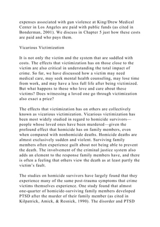 expenses associated with gun violence at King/Drew Medical
Center in Los Angeles are paid with public funds (as cited in
Bonderman, 2001). We discuss in Chapter 5 just how these costs
are paid and who pays them.
Vicarious Victimization
It is not only the victim and the system that are saddled with
costs. The effects that victimization has on those close to the
victim are also critical in understanding the total impact of
crime. So far, we have discussed how a victim may need
medical care, may seek mental health counseling, may lose time
from work, and may have a less full life after being victimized.
But what happens to those who love and care about these
victims? Does witnessing a loved one go through victimization
also exact a price?
The effects that victimization has on others are collectively
known as vicarious victimization. Vicarious victimization has
been most widely studied in regard to homicide survivors—
people whose loved ones have been murdered—given the
profound effect that homicide has on family members, even
when compared with nonhomicide deaths. Homicide deaths are
almost exclusively sudden and violent. Surviving family
members often experience guilt about not being able to prevent
the death. The involvement of the criminal justice system also
adds an element to the response family members have, and there
is often a feeling that others view the death as at least partly the
victim’s fault.
The studies on homicide survivors have largely found that they
experience many of the same post-trauma symptoms that crime
victims themselves experience. One study found that almost
one-quarter of homicide-surviving family members developed
PTSD after the murder of their family member (as cited in
Kilpatrick, Amick, & Resnick, 1990). The disorder and PTSD
 