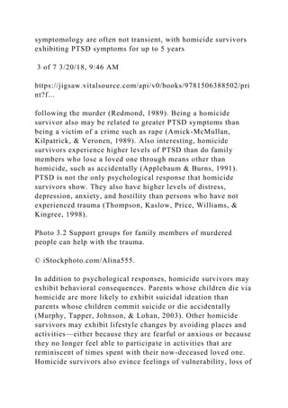 symptomology are often not transient, with homicide survivors
exhibiting PTSD symptoms for up to 5 years
3 of 7 3/20/18, 9:46 AM
https://jigsaw.vitalsource.com/api/v0/books/9781506388502/pri
nt?f...
following the murder (Redmond, 1989). Being a homicide
survivor also may be related to greater PTSD symptoms than
being a victim of a crime such as rape (Amick-McMullan,
Kilpatrick, & Veronen, 1989). Also interesting, homicide
survivors experience higher levels of PTSD than do family
members who lose a loved one through means other than
homicide, such as accidentally (Applebaum & Burns, 1991).
PTSD is not the only psychological response that homicide
survivors show. They also have higher levels of distress,
depression, anxiety, and hostility than persons who have not
experienced trauma (Thompson, Kaslow, Price, Williams, &
Kingree, 1998).
Photo 3.2 Support groups for family members of murdered
people can help with the trauma.
© iStockphoto.com/Alina555.
In addition to psychological responses, homicide survivors may
exhibit behavioral consequences. Parents whose children die via
homicide are more likely to exhibit suicidal ideation than
parents whose children commit suicide or die accidentally
(Murphy, Tapper, Johnson, & Lohan, 2003). Other homicide
survivors may exhibit lifestyle changes by avoiding places and
activities—either because they are fearful or anxious or because
they no longer feel able to participate in activities that are
reminiscent of times spent with their now-deceased loved one.
Homicide survivors also evince feelings of vulnerability, loss of
 