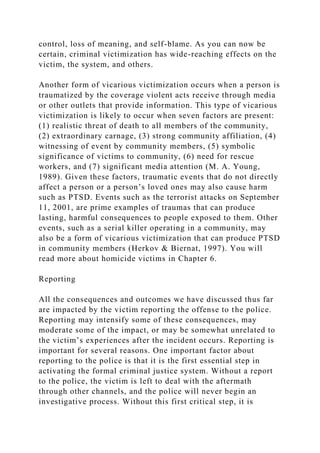 control, loss of meaning, and self-blame. As you can now be
certain, criminal victimization has wide-reaching effects on the
victim, the system, and others.
Another form of vicarious victimization occurs when a person is
traumatized by the coverage violent acts receive through media
or other outlets that provide information. This type of vicarious
victimization is likely to occur when seven factors are present:
(1) realistic threat of death to all members of the community,
(2) extraordinary carnage, (3) strong community affiliation, (4)
witnessing of event by community members, (5) symbolic
significance of victims to community, (6) need for rescue
workers, and (7) significant media attention (M. A. Young,
1989). Given these factors, traumatic events that do not directly
affect a person or a person’s loved ones may also cause harm
such as PTSD. Events such as the terrorist attacks on September
11, 2001, are prime examples of traumas that can produce
lasting, harmful consequences to people exposed to them. Other
events, such as a serial killer operating in a community, may
also be a form of vicarious victimization that can produce PTSD
in community members (Herkov & Biernat, 1997). You will
read more about homicide victims in Chapter 6.
Reporting
All the consequences and outcomes we have discussed thus far
are impacted by the victim reporting the offense to the police.
Reporting may intensify some of these consequences, may
moderate some of the impact, or may be somewhat unrelated to
the victim’s experiences after the incident occurs. Reporting is
important for several reasons. One important factor about
reporting to the police is that it is the first essential step in
activating the formal criminal justice system. Without a report
to the police, the victim is left to deal with the aftermath
through other channels, and the police will never begin an
investigative process. Without this first critical step, it is
 