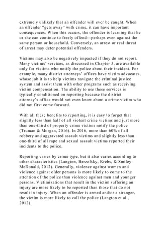extremely unlikely that an offender will ever be caught. When
an offender “gets away” with crime, it can have important
consequences. When this occurs, the offender is learning that he
or she can continue to freely offend—perhaps even against the
same person or household. Conversely, an arrest or real threat
of arrest may deter potential offenders.
Victims may also be negatively impacted if they do not report.
Many victims’ services, as discussed in Chapter 5, are available
only for victims who notify the police about their incident. For
example, many district attorneys’ offices have victim advocates,
whose job it is to help victims navigate the criminal justice
system and assist them with other programs such as receiving
victim compensation. The ability to use these services is
typically conditioned on reporting because the district
attorney’s office would not even know about a crime victim who
did not first come forward.
With all these benefits to reporting, it is easy to forget that
slightly less than half of all violent crime victims and just more
than one-third of property crime victims notify the police
(Truman & Morgan, 2016). In 2016, more than 60% of all
robbery and aggravated assault victims and slightly less than
one-third of all rape and sexual assault victims reported their
incidents to the police.
Reporting varies by crime type, but it also varies according to
other characteristics (Langton, Berzofsky, Krebs, & Smiley-
McDonald, 2012). Generally, violence against women and
violence against older persons is more likely to come to the
attention of the police than violence against men and younger
persons. Victimizations that result in the victim suffering an
injury are more likely to be reported than those that do not
result in injury. When an offender is armed and/or a stranger,
the victim is more likely to call the police (Langton et al.,
2012).
 