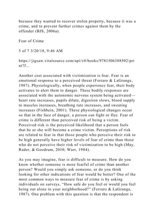 because they wanted to recover stolen property, because it was a
crime, and to prevent further crimes against them by the
offender (BJS, 2006a).
Fear of Crime
5 of 7 3/20/18, 9:46 AM
https://jigsaw.vitalsource.com/api/v0/books/9781506388502/pri
nt?f...
Another cost associated with victimization is fear. Fear is an
emotional response to a perceived threat (Ferraro & LaGrange,
1987). Physiologically, when people experience fear, their body
activates to alert them to danger. These bodily responses are
associated with the autonomic nervous system being activated—
heart rate increases, pupils dilate, digestion slows, blood supply
to muscles increases, breathing rate increases, and sweating
increases (Fishbein, 2001). These physiological changes occur
so that in the face of danger, a person can fight or flee. Fear of
crime is different than perceived risk of being a victim.
Perceived risk is the perceived likelihood that a person feels
that he or she will become a crime victim. Perceptions of risk
are related to fear in that those people who perceive their risk to
be high generally have higher levels of fear of crime than those
who do not perceive their risk of victimization to be high (May,
Rader, & Goodrum, 2010; Warr, 1984).
As you may imagine, fear is difficult to measure. How do you
know whether someone is more fearful of crime than another
person? Would you simply ask someone, or do you think
looking for other indications of fear would be better? One of the
most common ways to measure fear of crime is by asking
individuals on surveys, “How safe do you feel or would you feel
being out alone in your neighborhood?” (Ferraro & LaGrange,
1987). One problem with this question is that the respondent is
 