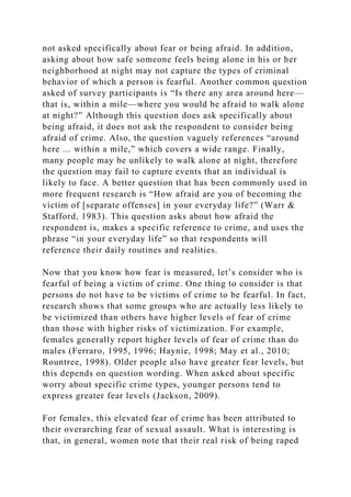 not asked specifically about fear or being afraid. In addition,
asking about how safe someone feels being alone in his or her
neighborhood at night may not capture the types of criminal
behavior of which a person is fearful. Another common question
asked of survey participants is “Is there any area around here—
that is, within a mile—where you would be afraid to walk alone
at night?” Although this question does ask specifically about
being afraid, it does not ask the respondent to consider being
afraid of crime. Also, the question vaguely references “around
here ... within a mile,” which covers a wide range. Finally,
many people may be unlikely to walk alone at night, therefore
the question may fail to capture events that an individual is
likely to face. A better question that has been commonly used in
more frequent research is “How afraid are you of becoming the
victim of [separate offenses] in your everyday life?” (Warr &
Stafford, 1983). This question asks about how afraid the
respondent is, makes a specific reference to crime, and uses the
phrase “in your everyday life” so that respondents will
reference their daily routines and realities.
Now that you know how fear is measured, let’s consider who is
fearful of being a victim of crime. One thing to consider is that
persons do not have to be victims of crime to be fearful. In fact,
research shows that some groups who are actually less likely to
be victimized than others have higher levels of fear of crime
than those with higher risks of victimization. For example,
females generally report higher levels of fear of crime than do
males (Ferraro, 1995, 1996; Haynie, 1998; May et al., 2010;
Rountree, 1998). Older people also have greater fear levels, but
this depends on question wording. When asked about specific
worry about specific crime types, younger persons tend to
express greater fear levels (Jackson, 2009).
For females, this elevated fear of crime has been attributed to
their overarching fear of sexual assault. What is interesting is
that, in general, women note that their real risk of being raped
 