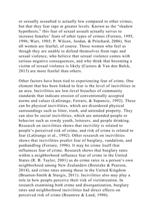 or sexually assaulted is actually low compared to other crimes,
but that they fear rape at greater levels. Known as the “shadow
hypothesis,” this fear of sexual assault actually serves to
increase females’ fears of other types of crimes (Ferraro, 1995,
1996; Warr, 1985; P. Wilcox, Jordan, & Pritchard, 2006). Not
all women are fearful, of course. Those women who feel as
though they are unable to defend themselves from rape and
sexual violence, who believe that sexual violence comes with
serious negative consequences, and who think that becoming a
victim of sexual violence is likely (Custers & Van den Bulck,
2013) are more fearful than others.
Other factors have been tied to experiencing fear of crime. One
element that has been linked to fear is the level of incivilities in
an area. Incivilities are low-level breaches of community
standards that indicate erosion of conventionally accepted
norms and values (LaGrange, Ferraro, & Supancic, 1992). These
can be physical incivilities, which are disordered physical
surroundings such as litter, trash, and untended property. They
can also be social incivilities, which are untended people or
behavior such as rowdy youth, loiterers, and people drinking.
Research on incivilities shows that incivility is related to
people’s perceived risk of crime, and risk of crime is related to
fear (LaGrange et al., 1992). Other research on incivilities
shows that incivilities predict fear of burglary, vandalism, and
panhandling (Ferraro, 1996). It may be crime itself that
influences fear of crime. Research shows that burglary rates
within a neighborhood influence fear of crime in the United
States (R. B. Taylor, 2001) as do crime rates in a person’s own
neighborhood among New Zealanders (Breetzke & Pearson,
2014), and crime rates among those in the United Kingdom
(Brunton-Smith & Sturgis, 2011). Incivilities also may play a
role in how people perceive their risk of victimization. In
research examining both crime and disorganization, burglary
rates and neighborhood incivilities had direct effects on
perceived risk of crime (Rountree & Land, 1996).
 