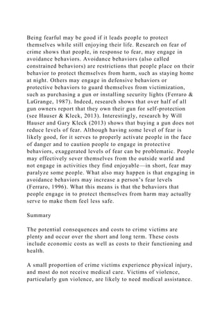 Being fearful may be good if it leads people to protect
themselves while still enjoying their life. Research on fear of
crime shows that people, in response to fear, may engage in
avoidance behaviors. Avoidance behaviors (also called
constrained behaviors) are restrictions that people place on their
behavior to protect themselves from harm, such as staying home
at night. Others may engage in defensive behaviors or
protective behaviors to guard themselves from victimization,
such as purchasing a gun or installing security lights (Ferraro &
LaGrange, 1987). Indeed, research shows that over half of all
gun owners report that they own their gun for self-protection
(see Hauser & Kleck, 2013). Interestingly, research by Will
Hauser and Gary Kleck (2013) shows that buying a gun does not
reduce levels of fear. Although having some level of fear is
likely good, for it serves to properly activate people in the face
of danger and to caution people to engage in protective
behaviors, exaggerated levels of fear can be problematic. People
may effectively sever themselves from the outside world and
not engage in activities they find enjoyable—in short, fear may
paralyze some people. What also may happen is that engaging in
avoidance behaviors may increase a person’s fear levels
(Ferraro, 1996). What this means is that the behaviors that
people engage in to protect themselves from harm may actually
serve to make them feel less safe.
Summary
The potential consequences and costs to crime victims are
plenty and occur over the short and long term. These costs
include economic costs as well as costs to their functioning and
health.
A small proportion of crime victims experience physical injury,
and most do not receive medical care. Victims of violence,
particularly gun violence, are likely to need medical assistance.
 