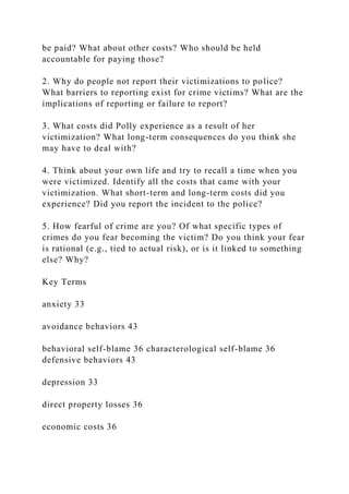be paid? What about other costs? Who should be held
accountable for paying those?
2. Why do people not report their victimizations to police?
What barriers to reporting exist for crime victims? What are the
implications of reporting or failure to report?
3. What costs did Polly experience as a result of her
victimization? What long-term consequences do you think she
may have to deal with?
4. Think about your own life and try to recall a time when you
were victimized. Identify all the costs that came with your
victimization. What short-term and long-term costs did you
experience? Did you report the incident to the police?
5. How fearful of crime are you? Of what specific types of
crimes do you fear becoming the victim? Do you think your fear
is rational (e.g., tied to actual risk), or is it linked to something
else? Why?
Key Terms
anxiety 33
avoidance behaviors 43
behavioral self-blame 36 characterological self-blame 36
defensive behaviors 43
depression 33
direct property losses 36
economic costs 36
 