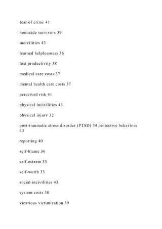 fear of crime 41
homicide survivors 39
incivilities 43
learned helplessness 36
lost productivity 38
medical care costs 37
mental health care costs 37
perceived risk 41
physical incivilities 43
physical injury 32
post-traumatic stress disorder (PTSD) 34 protective behaviors
43
reporting 40
self-blame 36
self-esteem 33
self-worth 33
social incivilities 43
system costs 38
vicarious victimization 39
 