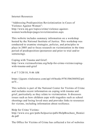 Internet Resources
“Addressing Predisposition Revictimization in Cases of
Violence Against Women”:
http://www.nij.gov/topics/crime/violence-against-
women/workshops/pages/revictimization.aspx
This website includes summary information on a workshop
hosted by the National Institute of Justice. This workshop was
conducted to examine strategies, policies, and principles in
place in 2005 and to focus research on victimization in the time
period of predisposition (postarrest and prior to trial and/or
sentencing).
Coping with Trauma and Grief:
http://www.victimsofcrime.org/help-for-crime-victims/coping-
with-trauma-and-grief
6 of 7 3/20/18, 9:46 AM
https://jigsaw.vitalsource.com/api/v0/books/9781506388502/pri
nt?f...
This website is part of the National Center for Victims of Crime
and includes recent information on coping with trauma and
grief, particularly as they relate to victimization. It discusses
issues such as how children cope with tragedies such as school
shootings and losing loved ones and provides links to resources
for victims, including information about resilience.
Help for Crime Victims:
http://www.ovc.gov/pubs/helpseries/pdfs/HelpBrochure_Homici
de.pdf
The Office for Victims of Crime has collected a list of websites
 