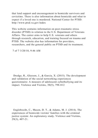 that lend support and encouragement to homicide survivors and
covictims. There is also information about homicide and what to
expect if a loved one is murdered. National Center for PTSD:
http://www.ptsd.va.gov/index
This website contains information on post-traumatic stress
disorder (PTSD) in relation to the U.S. Department of Veterans
Affairs. The center aims to help U.S. veterans and others
through research, education, and training focused on trauma and
PTSD. The website also has information for providers,
researchers, and the general public on PTSD and its treatment.
7 of 7 3/20/18, 9:46 AM
Dredge, R., Gleeson, J., & Garcia, X. (2015). The development
and validation of the social networking experiences
questionnaire: A measure of adolescent cyberbullying and its
impact. Violence and Victims, 30(5), 798-812
Englebrecht, C., Mason, D. T., & Adams, M. J. (2014). The
experiences of homicide victims' families with the criminal
justice system: An exploratory study. Violence and Victims,
29(3), 407-21.
 
