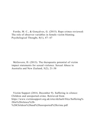 Ferrão, M. C., & Gonçalves, G. (2015). Rape crimes reviewed:
The role of observer variables in female victim blaming.
Psychological Thought, 8(1), 47- 67
McGovern, D. (2013). The therapeutic potential of victim
impact statements for sexual violence. Sexual Abuse in
Australia and New Zealand, 5(2), 21-30
Victim Support (2014, December 9). Suffering in silence:
Children and unreported crime. Retrieved from
https://www.victimsupport.org.uk/sites/default/files/Suffering%
20in%20silence%20-
%20Children%20and%20unreported%20crime.pdf
 