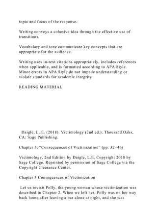 topic and focus of the response.
Writing conveys a cohesive idea through the effective use of
transitions.
Vocabulary and tone communicate key concepts that are
appropriate for the audience.
Writing uses in-text citations appropriately, includes references
when applicable, and is formatted according to APA Style.
Minor errors in APA Style do not impede understanding or
violate standards for academic integrity
READING MATERIAL
Daigle, L. E. (2018). Victimology (2nd ed.). Thousand Oaks,
CA: Sage Publishing.
Chapter 3, “Consequences of Victimization” (pp. 32–46)
Victimology, 2nd Edition by Daigle, L.E. Copyright 2018 by
Sage College. Reprinted by permission of Sage College via the
Copyright Clearance Center.
Chapter 3 Consequences of Victimization
Let us revisit Polly, the young woman whose victimization was
described in Chapter 2. When we left her, Polly was on her way
back home after leaving a bar alone at night, and she was
 