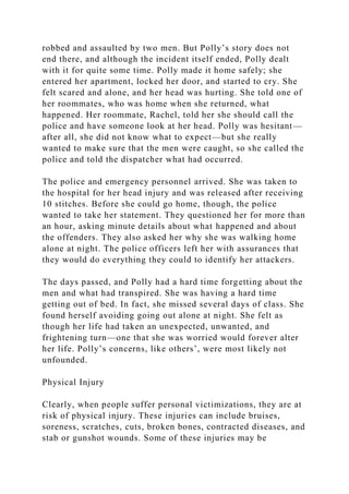 robbed and assaulted by two men. But Polly’s story does not
end there, and although the incident itself ended, Polly dealt
with it for quite some time. Polly made it home safely; she
entered her apartment, locked her door, and started to cry. She
felt scared and alone, and her head was hurting. She told one of
her roommates, who was home when she returned, what
happened. Her roommate, Rachel, told her she should call the
police and have someone look at her head. Polly was hesitant—
after all, she did not know what to expect—but she really
wanted to make sure that the men were caught, so she called the
police and told the dispatcher what had occurred.
The police and emergency personnel arrived. She was taken to
the hospital for her head injury and was released after receiving
10 stitches. Before she could go home, though, the police
wanted to take her statement. They questioned her for more than
an hour, asking minute details about what happened and about
the offenders. They also asked her why she was walking home
alone at night. The police officers left her with assurances that
they would do everything they could to identify her attackers.
The days passed, and Polly had a hard time forgetting about the
men and what had transpired. She was having a hard time
getting out of bed. In fact, she missed several days of class. She
found herself avoiding going out alone at night. She felt as
though her life had taken an unexpected, unwanted, and
frightening turn—one that she was worried would forever alter
her life. Polly’s concerns, like others’, were most likely not
unfounded.
Physical Injury
Clearly, when people suffer personal victimizations, they are at
risk of physical injury. These injuries can include bruises,
soreness, scratches, cuts, broken bones, contracted diseases, and
stab or gunshot wounds. Some of these injuries may be
 