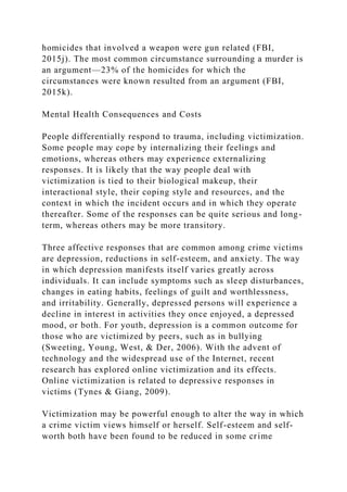 homicides that involved a weapon were gun related (FBI,
2015j). The most common circumstance surrounding a murder is
an argument—23% of the homicides for which the
circumstances were known resulted from an argument (FBI,
2015k).
Mental Health Consequences and Costs
People differentially respond to trauma, including victimization.
Some people may cope by internalizing their feelings and
emotions, whereas others may experience externalizing
responses. It is likely that the way people deal with
victimization is tied to their biological makeup, their
interactional style, their coping style and resources, and the
context in which the incident occurs and in which they operate
thereafter. Some of the responses can be quite serious and long-
term, whereas others may be more transitory.
Three affective responses that are common among crime victims
are depression, reductions in self-esteem, and anxiety. The way
in which depression manifests itself varies greatly across
individuals. It can include symptoms such as sleep disturbances,
changes in eating habits, feelings of guilt and worthlessness,
and irritability. Generally, depressed persons will experience a
decline in interest in activities they once enjoyed, a depressed
mood, or both. For youth, depression is a common outcome for
those who are victimized by peers, such as in bullying
(Sweeting, Young, West, & Der, 2006). With the advent of
technology and the widespread use of the Internet, recent
research has explored online victimization and its effects.
Online victimization is related to depressive responses in
victims (Tynes & Giang, 2009).
Victimization may be powerful enough to alter the way in which
a crime victim views himself or herself. Self-esteem and self-
worth both have been found to be reduced in some crime
 