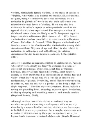 victims, particularly female victims. In one study of youths in
Virginia, Amie Grills and Thomas Ollendick (2002) found that,
for girls, being victimized by peers was associated with a
reduction in global self-worth and that their self-worth was
related to elevated levels of anxiety. There may also be a
difference in crime’s impact on self-appraisals based on the
type of victimization experienced. For example, victims of
childhood sexual abuse are likely to suffer long-term negative
impacts to their self-esteem (Beitchman et al., 1992). Sexual
victimization also has been linked to reductions in self-esteem
(Turner, Finkelhor, & Ormrod, 2010). Beyond victimization of
females, research has also found that victimization among older
Americans (those 50 years of age and older) is also related to
reductions in self-esteem and self-efficacy for African
Americans (DeLisi, Jones-Johnson, Johnson, & Hochstetler,
2014).
Anxiety is another consequence linked to victimization. Persons
who suffer from anxiety are likely to experience a range of
emotional and physical symptoms. Much like depression,
however, anxiety affects people differently. Most notably,
anxiety is often experienced as irrational and excessive fear and
worry, which may be coupled with feelings of tension and
restlessness, vigilance, irritability, and difficulty concentrating.
In addition, because anxiety is a product of the body’s fight-or-
flight response, it also has physical symptoms. These include a
racing and pounding heart, sweating, stomach upset, headaches,
difficulty sleeping and breathing, tremors, and muscle tension
(Dryden-Edwards, 2007).
Although anxiety that crime victims experience may not
escalate to a point where they are diagnosed with an anxiety
disorder by a mental health clinician, victimization does appear
to be linked to anxiety symptoms. For example, adolescents who
experience victimization by their peers experience anxiety at
higher levels than nonvictimized adolescents (Storch, Brassard,
 