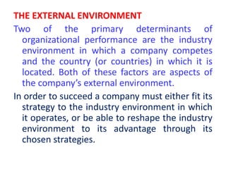 THE EXTERNAL ENVIRONMENT
Two of the primary determinants of
organizational performance are the industry
environment in which a company competes
and the country (or countries) in which it is
located. Both of these factors are aspects of
the company’s external environment.
In order to succeed a company must either fit its
strategy to the industry environment in which
it operates, or be able to reshape the industry
environment to its advantage through its
chosen strategies.
 