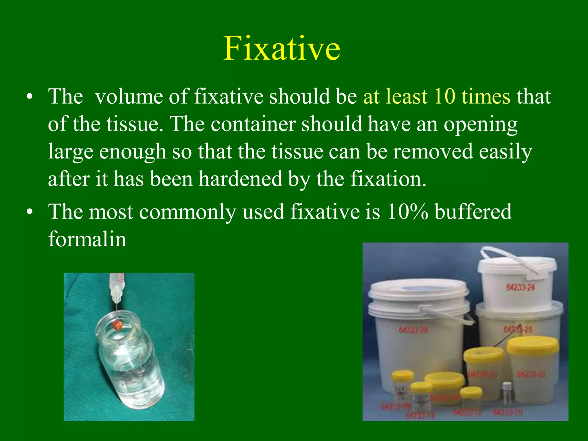 Fixative
• The volume of fixative should be at least 10 times that
of the tissue. The container should have an opening
large enough so that the tissue can be removed easily
after it has been hardened by the fixation.
• The most commonly used fixative is 10% buffered
formalin
 
