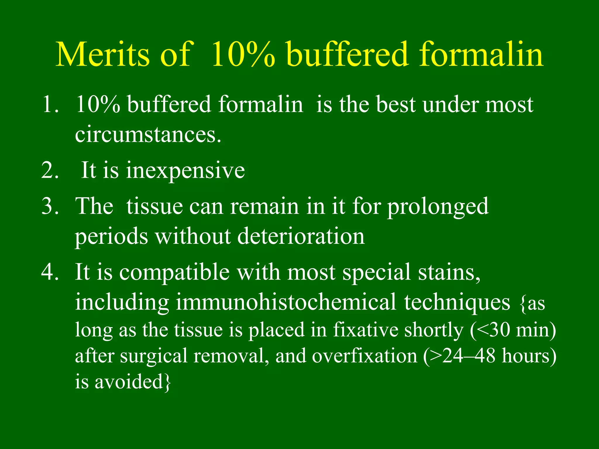 Merits of 10% buffered formalin
1. 10% buffered formalin is the best under most
circumstances.
2. It is inexpensive
3. The tissue can remain in it for prolonged
periods without deterioration
4. It is compatible with most special stains,
including immunohistochemical techniques {as
long as the tissue is placed in fixative shortly (<30 min)
after surgical removal, and overfixation (>24–48 hours)
is avoided}
 