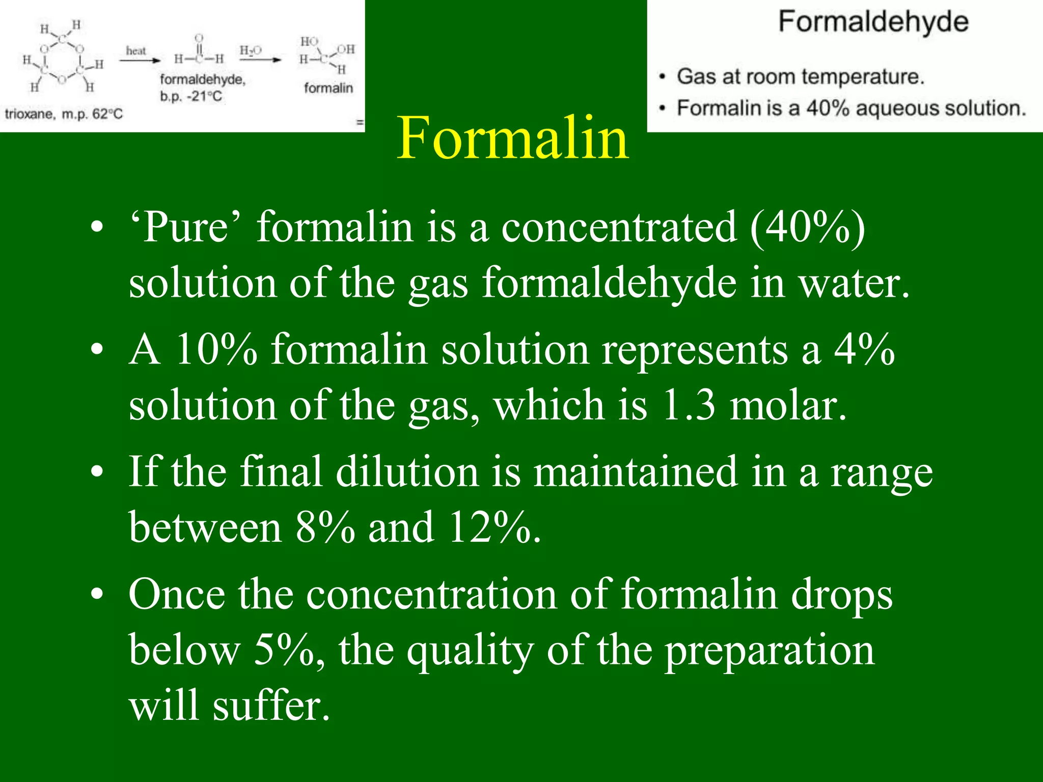 Formalin
• ‘Pure’ formalin is a concentrated (40%)
solution of the gas formaldehyde in water.
• A 10% formalin solution represents a 4%
solution of the gas, which is 1.3 molar.
• If the final dilution is maintained in a range
between 8% and 12%.
• Once the concentration of formalin drops
below 5%, the quality of the preparation
will suffer.
 