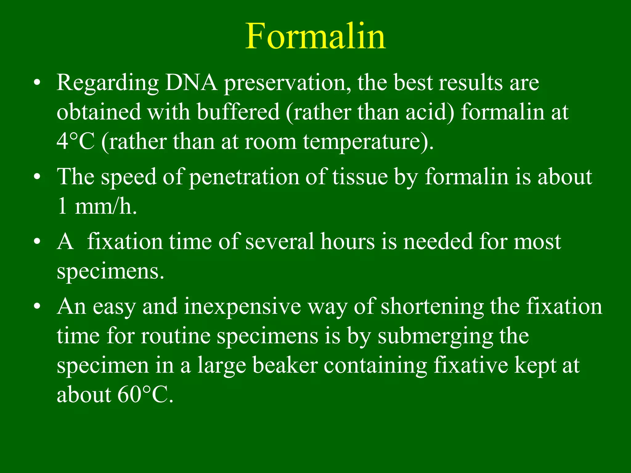 Formalin
• Regarding DNA preservation, the best results are
obtained with buffered (rather than acid) formalin at
4°C (rather than at room temperature).
• The speed of penetration of tissue by formalin is about
1 mm/h.
• A fixation time of several hours is needed for most
specimens.
• An easy and inexpensive way of shortening the fixation
time for routine specimens is by submerging the
specimen in a large beaker containing fixative kept at
about 60°C.
 